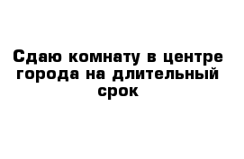 Сдаю комнату в центре города на длительный срок